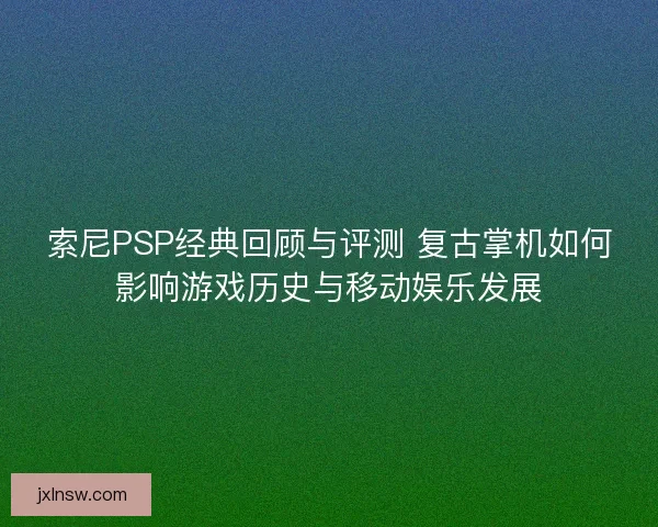 索尼PSP经典回顾与评测 复古掌机如何影响游戏历史与移动娱乐发展