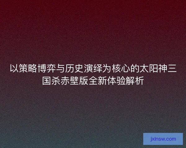 以策略博弈与历史演绎为核心的太阳神三国杀赤壁版全新体验解析