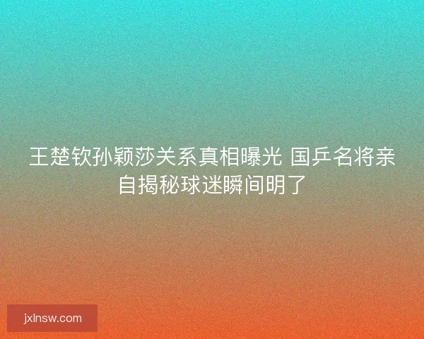 王楚钦孙颖莎关系真相曝光 国乒名将亲自揭秘球迷瞬间明了