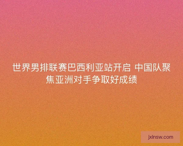 世界男排联赛巴西利亚站开启 中国队聚焦亚洲对手争取好成绩