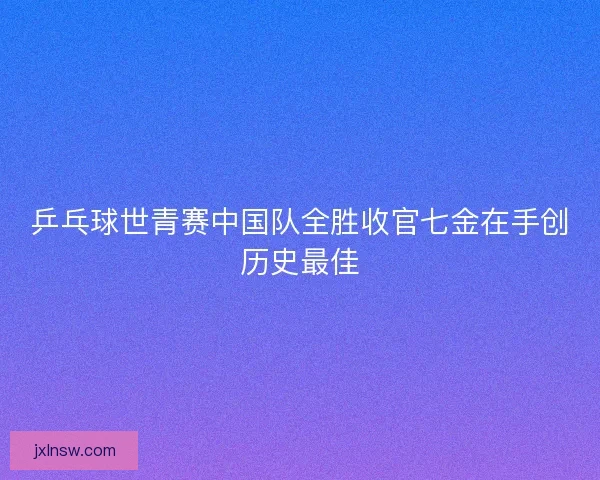 乒乓球世青赛中国队全胜收官七金在手创历史最佳