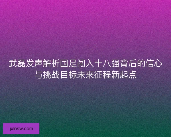 武磊发声解析国足闯入十八强背后的信心与挑战目标未来征程新起点