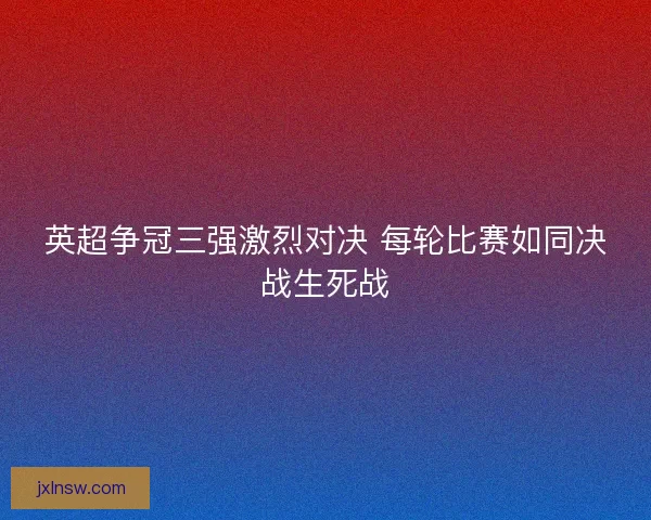 英超争冠三强激烈对决 每轮比赛如同决战生死战