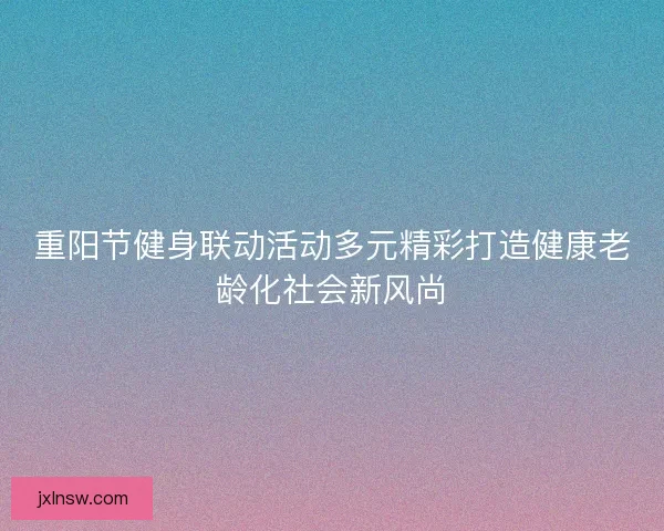 重阳节健身联动活动多元精彩打造健康老龄化社会新风尚