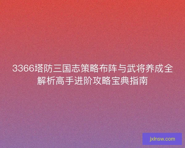 3366塔防三国志策略布阵与武将养成全解析高手进阶攻略宝典指南