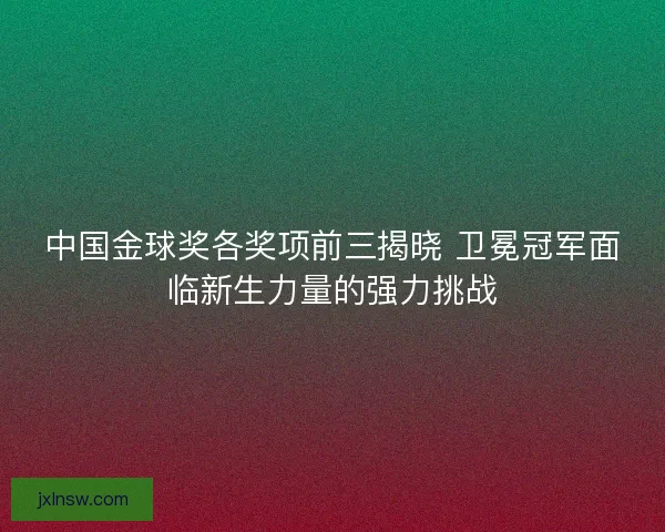 中国金球奖各奖项前三揭晓 卫冕冠军面临新生力量的强力挑战