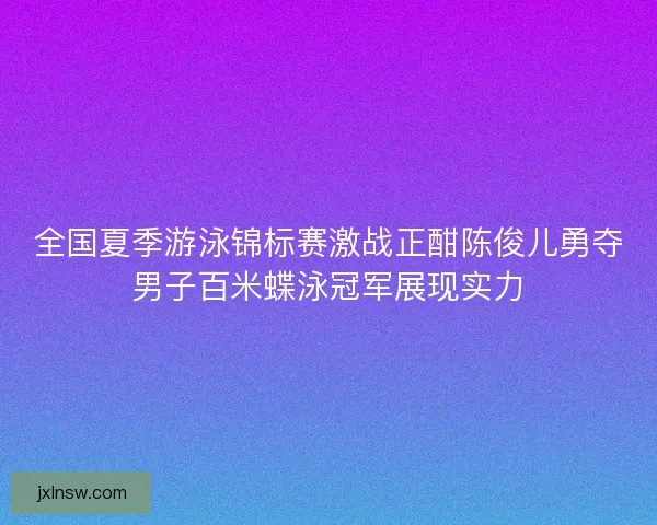 全国夏季游泳锦标赛激战正酣陈俊儿勇夺男子百米蝶泳冠军展现实力