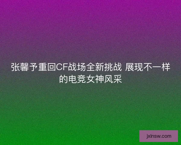 张馨予重回CF战场全新挑战 展现不一样的电竞女神风采