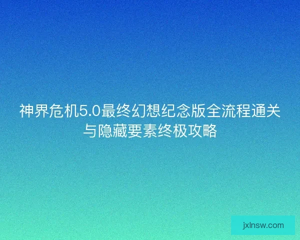 神界危机5.0最终幻想纪念版全流程通关与隐藏要素终极攻略