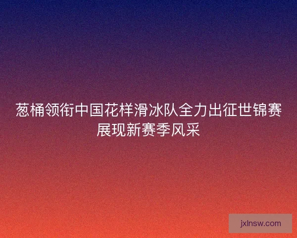 葱桶领衔中国花样滑冰队全力出征世锦赛展现新赛季风采