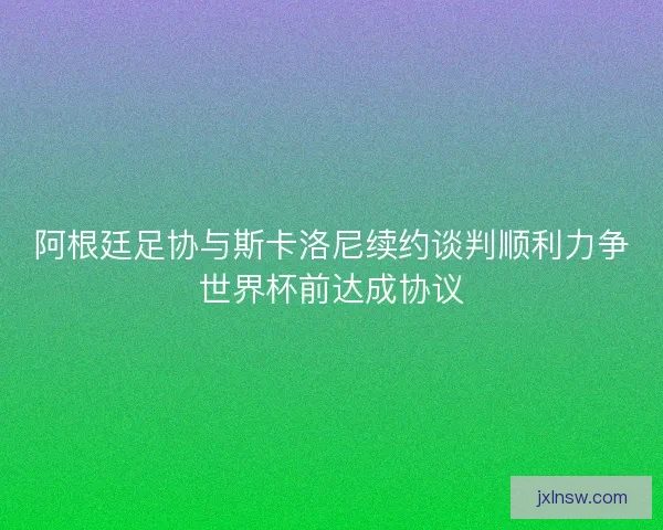 阿根廷足协与斯卡洛尼续约谈判顺利力争世界杯前达成协议