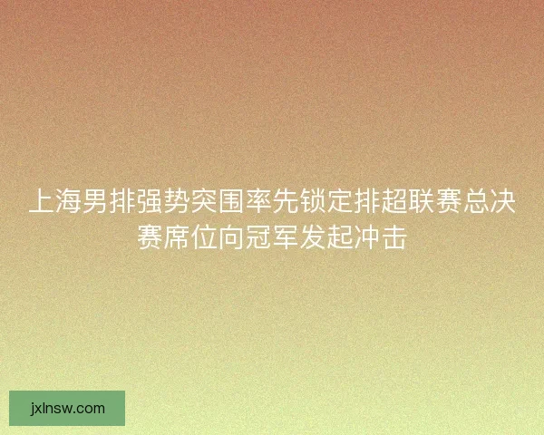 上海男排强势突围率先锁定排超联赛总决赛席位向冠军发起冲击