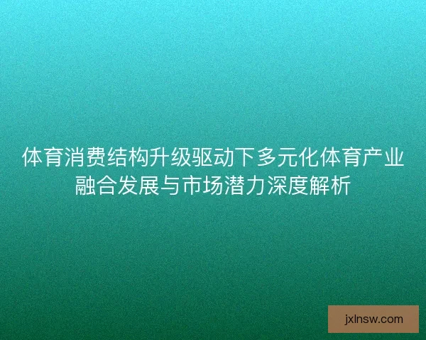 体育消费结构升级驱动下多元化体育产业融合发展与市场潜力深度解析