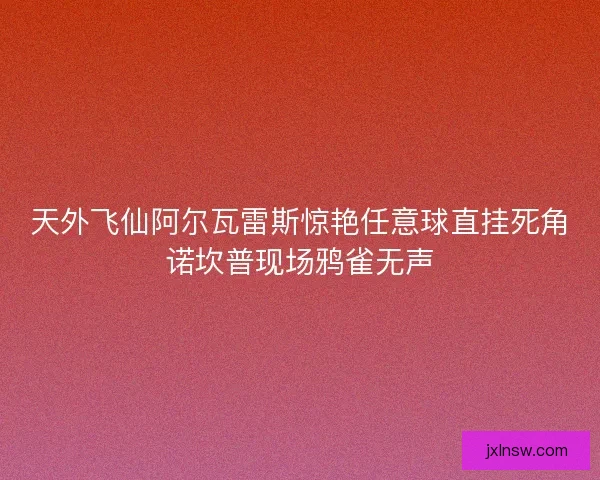 天外飞仙阿尔瓦雷斯惊艳任意球直挂死角诺坎普现场鸦雀无声
