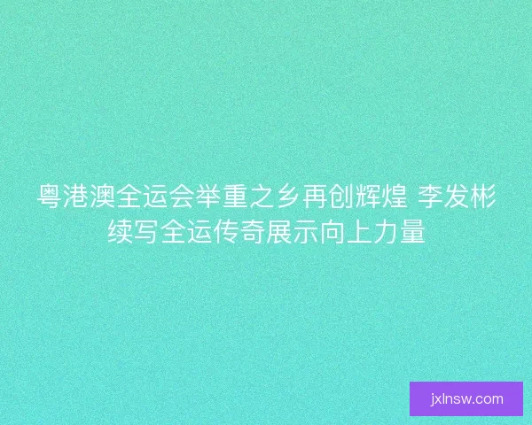 粤港澳全运会举重之乡再创辉煌 李发彬续写全运传奇展示向上力量