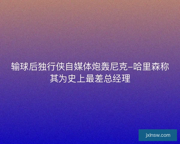 输球后独行侠自媒体炮轰尼克-哈里森称其为史上最差总经理