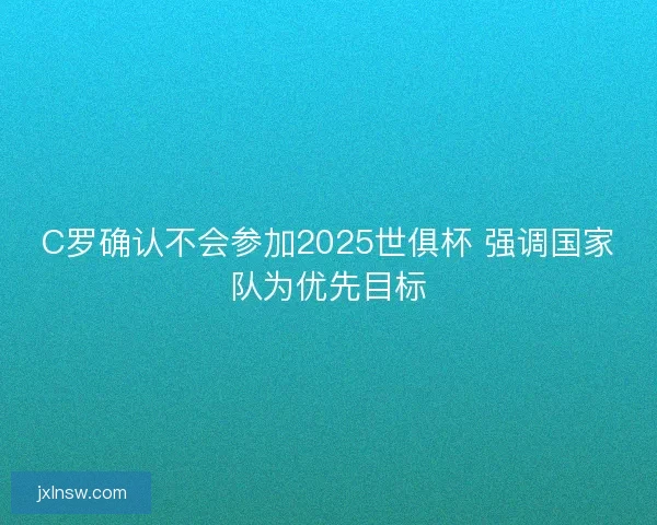 C罗确认不会参加2025世俱杯 强调国家队为优先目标