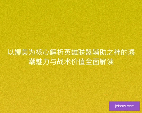 以娜美为核心解析英雄联盟辅助之神的海潮魅力与战术价值全面解读