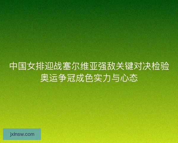 中国女排迎战塞尔维亚强敌关键对决检验奥运争冠成色实力与心态