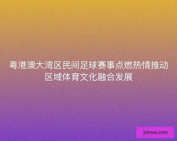 粤港澳大湾区民间足球赛事点燃热情推动区域体育文化融合发展