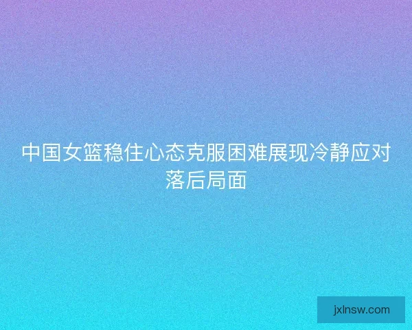 中国女篮稳住心态克服困难展现冷静应对落后局面