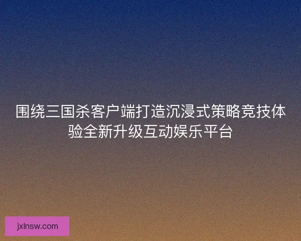 围绕三国杀客户端打造沉浸式策略竞技体验全新升级互动娱乐平台