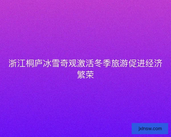 浙江桐庐冰雪奇观激活冬季旅游促进经济繁荣