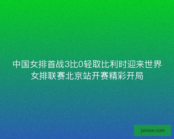 中国女排首战3比0轻取比利时迎来世界女排联赛北京站开赛精彩开局