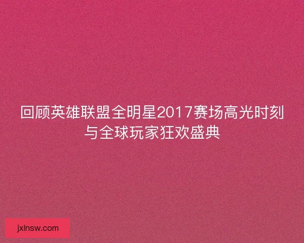 回顾英雄联盟全明星2017赛场高光时刻与全球玩家狂欢盛典
