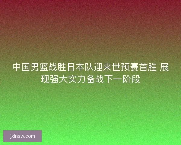 中国男篮战胜日本队迎来世预赛首胜 展现强大实力备战下一阶段