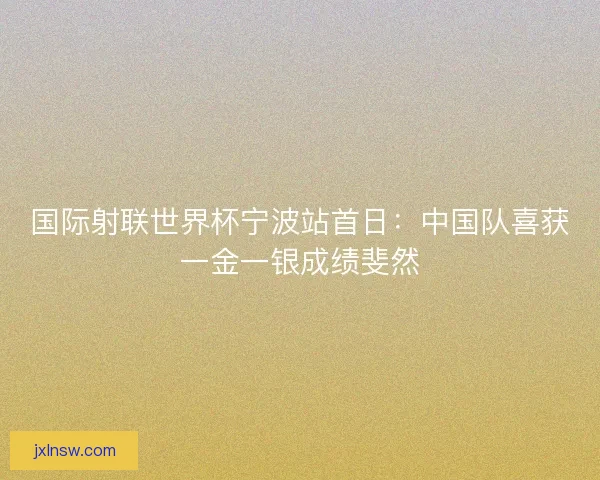 国际射联世界杯宁波站首日：中国队喜获一金一银成绩斐然