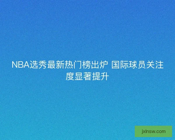 NBA选秀最新热门榜出炉 国际球员关注度显著提升