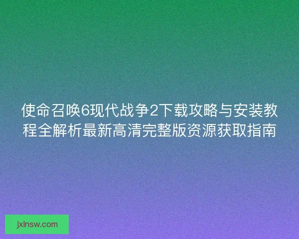 使命召唤6现代战争2下载攻略与安装教程全解析最新高清完整版资源获取指南