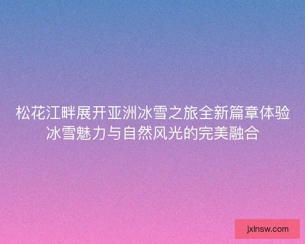松花江畔展开亚洲冰雪之旅全新篇章体验冰雪魅力与自然风光的完美融合
